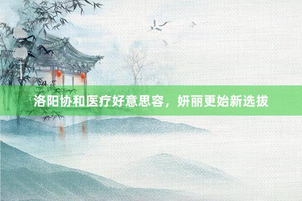 洛阳协和医疗好意思容，妍丽更始新选拔