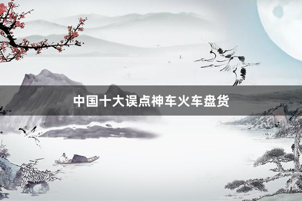 中国十大误点神车火车盘货